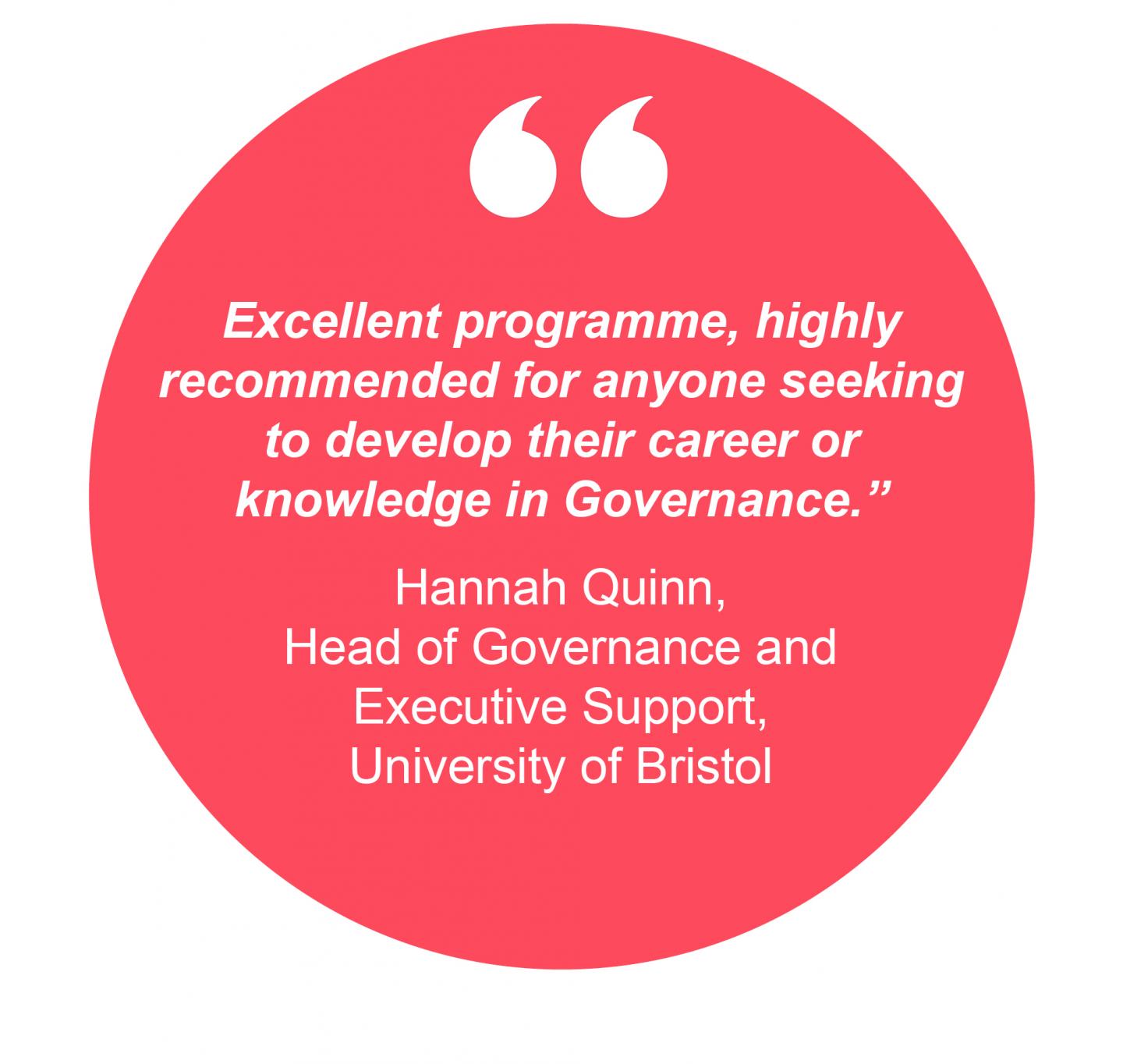 Excellent programme, highly recommended for anyone seeking to develop their career or knowledge in Governance.” Hannah Quinn, Head of Governance and Executive Support, University of Bristol