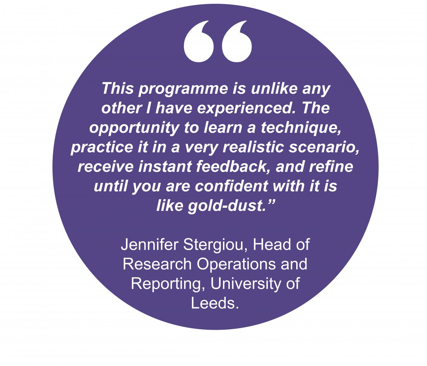This programme is unlike any other I have experienced. The opportunity to learn a technique, practice it in a very realistic scenario, receive instant feedback, and refine until you are confident with it is like gold-dust.” Jennifer Stergiou, Head of Research Operations and Reporting, University of Leeds.